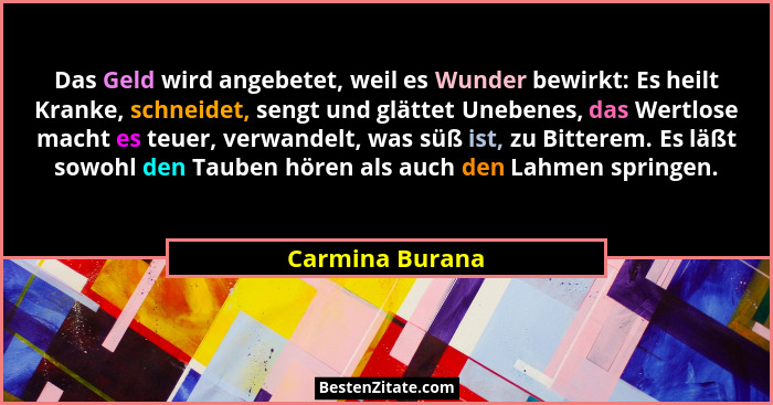 Das Geld wird angebetet, weil es Wunder bewirkt: Es heilt Kranke, schneidet, sengt und glättet Unebenes, das Wertlose macht es teuer,... - Carmina Burana