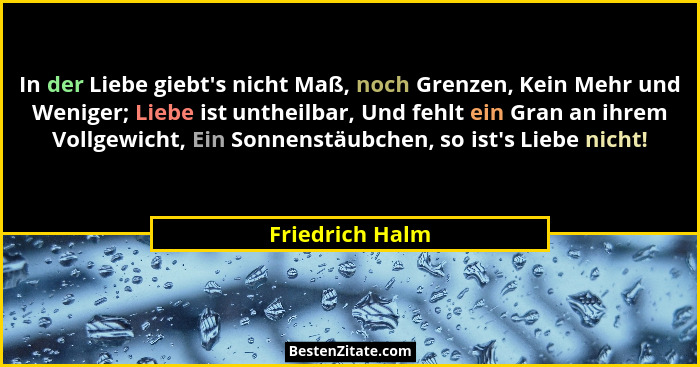 In der Liebe giebt's nicht Maß, noch Grenzen, Kein Mehr und Weniger; Liebe ist untheilbar, Und fehlt ein Gran an ihrem Vollgewich... - Friedrich Halm
