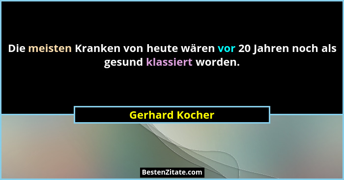 Die meisten Kranken von heute wären vor 20 Jahren noch als gesund klassiert worden.... - Gerhard Kocher