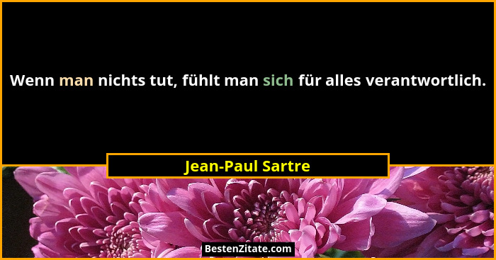 Wenn man nichts tut, fühlt man sich für alles verantwortlich.... - Jean-Paul Sartre