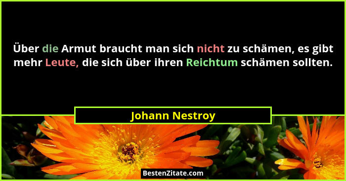 Über die Armut braucht man sich nicht zu schämen, es gibt mehr Leute, die sich über ihren Reichtum schämen sollten.... - Johann Nestroy