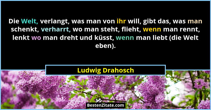 Die Welt, verlangt, was man von ihr will, gibt das, was man schenkt, verharrt, wo man steht, flieht, wenn man rennt, lenkt wo man dr... - Ludwig Drahosch