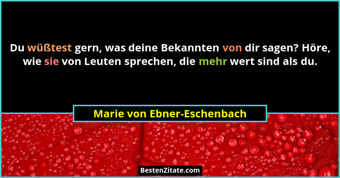 Du wüßtest gern, was deine Bekannten von dir sagen? Höre, wie sie von Leuten sprechen, die mehr wert sind als du.... - Marie von Ebner-Eschenbach