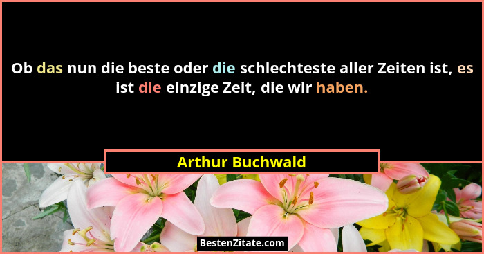 Ob das nun die beste oder die schlechteste aller Zeiten ist, es ist die einzige Zeit, die wir haben.... - Arthur Buchwald