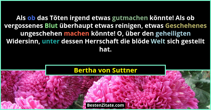 Als ob das Töten irgend etwas gutmachen könnte! Als ob vergossenes Blut überhaupt etwas reinigen, etwas Geschehenes ungeschehen m... - Bertha von Suttner
