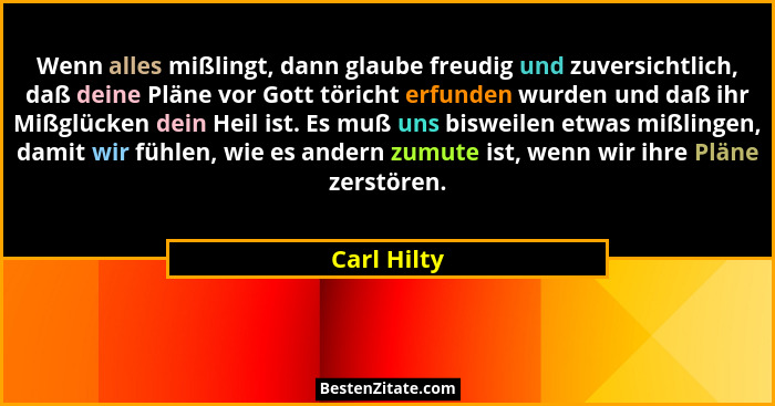 Wenn alles mißlingt, dann glaube freudig und zuversichtlich, daß deine Pläne vor Gott töricht erfunden wurden und daß ihr Mißglücken dein... - Carl Hilty