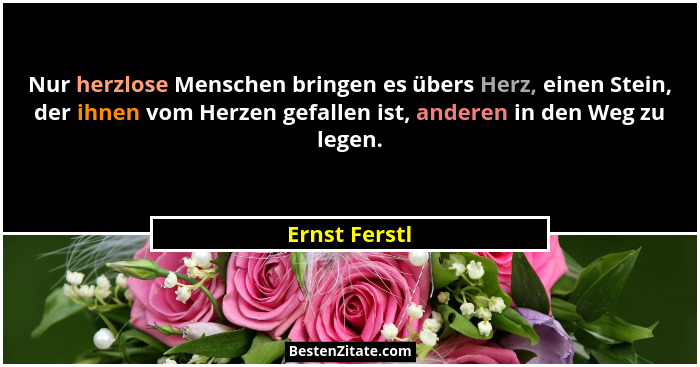 Nur herzlose Menschen bringen es übers Herz, einen Stein, der ihnen vom Herzen gefallen ist, anderen in den Weg zu legen.... - Ernst Ferstl