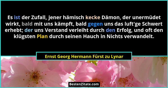 Es ist der Zufall, jener hämisch kecke Dämon, der unermüdet wirkt, bald mit uns kämpft, bald gegen uns das luft&#... - Ernst Georg Hermann Fürst zu Lynar