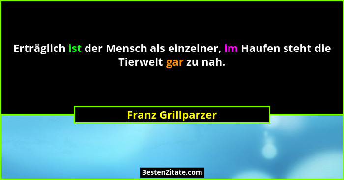 Erträglich ist der Mensch als einzelner, im Haufen steht die Tierwelt gar zu nah.... - Franz Grillparzer