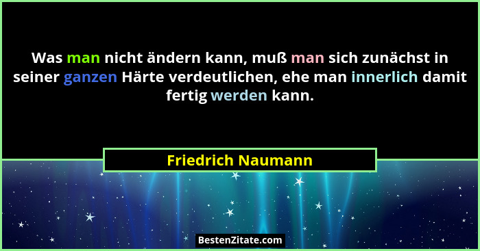 Was man nicht ändern kann, muß man sich zunächst in seiner ganzen Härte verdeutlichen, ehe man innerlich damit fertig werden kann.... - Friedrich Naumann