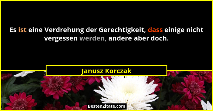 Es ist eine Verdrehung der Gerechtigkeit, dass einige nicht vergessen werden, andere aber doch.... - Janusz Korczak