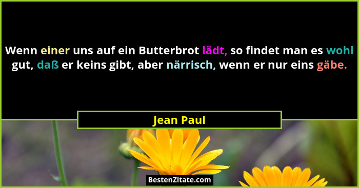 Wenn einer uns auf ein Butterbrot lädt, so findet man es wohl gut, daß er keins gibt, aber närrisch, wenn er nur eins gäbe.... - Jean Paul