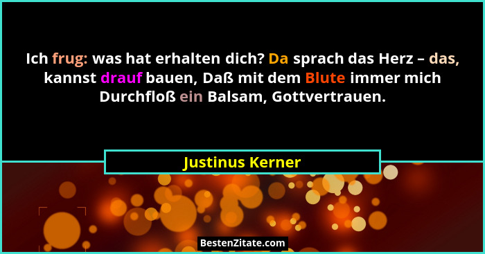 Ich frug: was hat erhalten dich? Da sprach das Herz – das, kannst drauf bauen, Daß mit dem Blute immer mich Durchfloß ein Balsam, Go... - Justinus Kerner