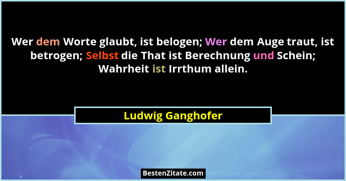 Wer dem Worte glaubt, ist belogen; Wer dem Auge traut, ist betrogen; Selbst die That ist Berechnung und Schein; Wahrheit ist Irrthu... - Ludwig Ganghofer