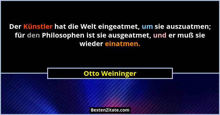 Der Künstler hat die Welt eingeatmet, um sie auszuatmen; für den Philosophen ist sie ausgeatmet, und er muß sie wieder einatmen.... - Otto Weininger