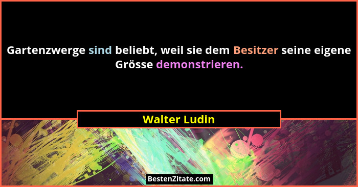 Gartenzwerge sind beliebt, weil sie dem Besitzer seine eigene Grösse demonstrieren.... - Walter Ludin