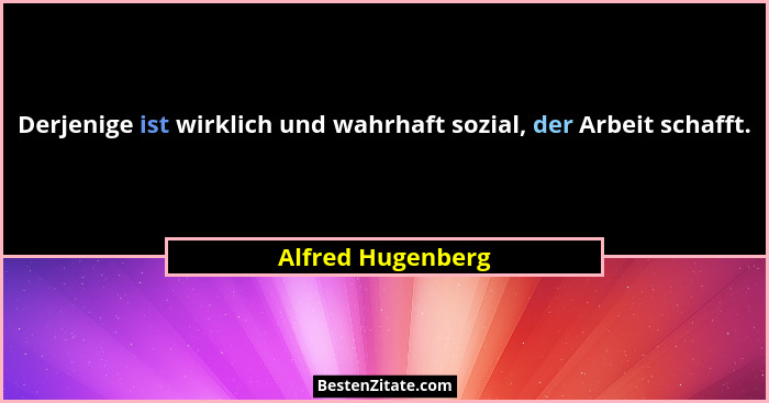 Derjenige ist wirklich und wahrhaft sozial, der Arbeit schafft.... - Alfred Hugenberg