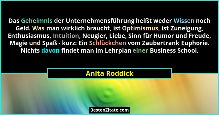 Das Geheimnis der Unternehmensführung heißt weder Wissen noch Geld. Was man wirklich braucht, ist Optimismus, ist Zuneigung, Enthusias... - Anita Roddick