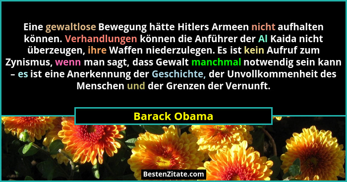Eine gewaltlose Bewegung hätte Hitlers Armeen nicht aufhalten können. Verhandlungen können die Anführer der Al Kaida nicht überzeugen,... - Barack Obama