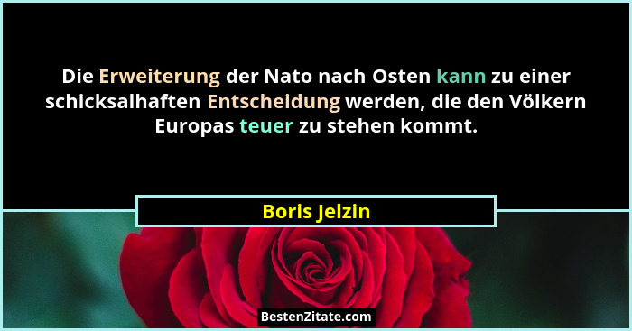 Die Erweiterung der Nato nach Osten kann zu einer schicksalhaften Entscheidung werden, die den Völkern Europas teuer zu stehen kommt.... - Boris Jelzin