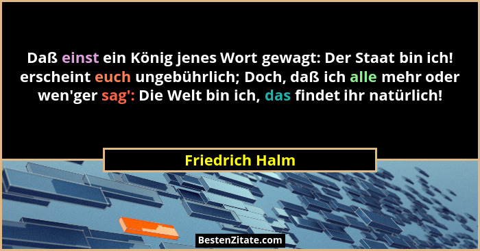 Daß einst ein König jenes Wort gewagt: Der Staat bin ich! erscheint euch ungebührlich; Doch, daß ich alle mehr oder wen'ger sag&#... - Friedrich Halm