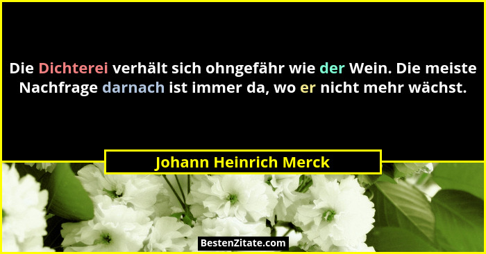 Die Dichterei verhält sich ohngefähr wie der Wein. Die meiste Nachfrage darnach ist immer da, wo er nicht mehr wächst.... - Johann Heinrich Merck