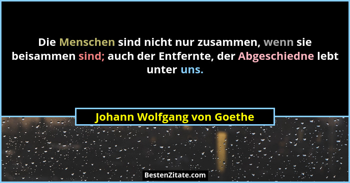 Die Menschen sind nicht nur zusammen, wenn sie beisammen sind; auch der Entfernte, der Abgeschiedne lebt unter uns.... - Johann Wolfgang von Goethe
