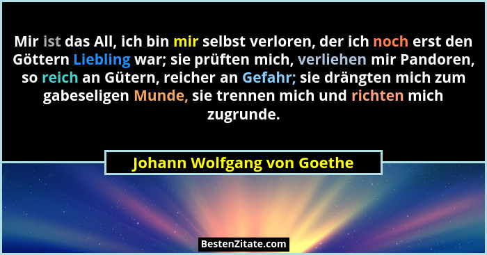 Mir ist das All, ich bin mir selbst verloren, der ich noch erst den Göttern Liebling war; sie prüften mich, verliehen mir... - Johann Wolfgang von Goethe