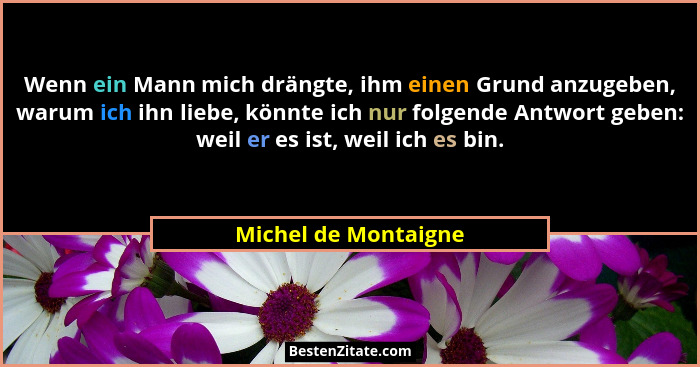 Wenn ein Mann mich drängte, ihm einen Grund anzugeben, warum ich ihn liebe, könnte ich nur folgende Antwort geben: weil er es is... - Michel de Montaigne