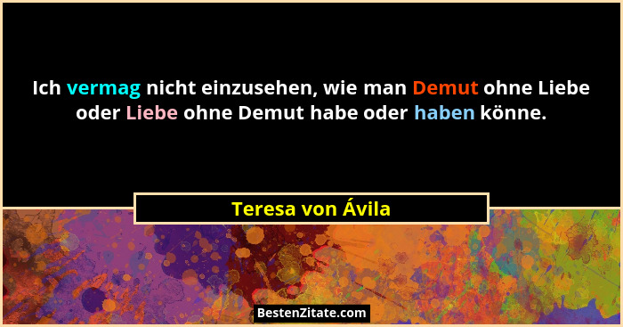 Ich vermag nicht einzusehen, wie man Demut ohne Liebe oder Liebe ohne Demut habe oder haben könne.... - Teresa von Ávila