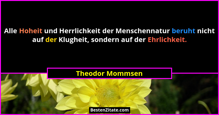 Alle Hoheit und Herrlichkeit der Menschennatur beruht nicht auf der Klugheit, sondern auf der Ehrlichkeit.... - Theodor Mommsen