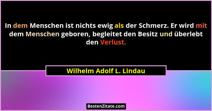 In dem Menschen ist nichts ewig als der Schmerz. Er wird mit dem Menschen geboren, begleitet den Besitz und überlebt den Ver... - Wilhelm Adolf L. Lindau