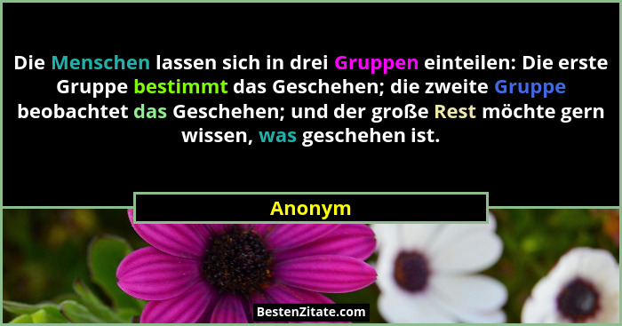 Die Menschen lassen sich in drei Gruppen einteilen: Die erste Gruppe bestimmt das Geschehen; die zweite Gruppe beobachtet das Geschehen; und... - Anonym