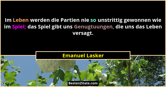 Im Leben werden die Partien nie so unstrittig gewonnen wie im Spiel; das Spiel gibt uns Genugtuungen, die uns das Leben versagt.... - Emanuel Lasker
