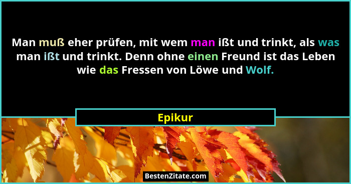Man muß eher prüfen, mit wem man ißt und trinkt, als was man ißt und trinkt. Denn ohne einen Freund ist das Leben wie das Fressen von Löwe un... - Epikur
