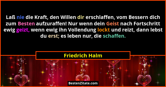 Laß nie die Kraft, den Willen dir erschlaffen, vom Bessern dich zum Besten aufzuraffen! Nur wenn dein Geist nach Fortschritt ewig gei... - Friedrich Halm