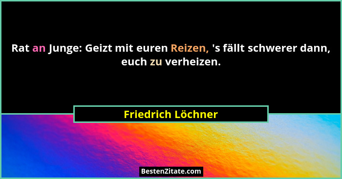 Rat an Junge: Geizt mit euren Reizen, 's fällt schwerer dann, euch zu verheizen.... - Friedrich Löchner