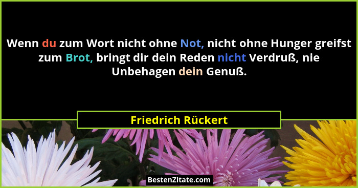 Wenn du zum Wort nicht ohne Not, nicht ohne Hunger greifst zum Brot, bringt dir dein Reden nicht Verdruß, nie Unbehagen dein Genuß... - Friedrich Rückert