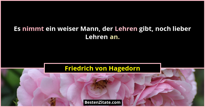 Es nimmt ein weiser Mann, der Lehren gibt, noch lieber Lehren an.... - Friedrich von Hagedorn