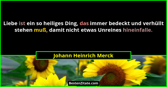 Liebe ist ein so heiliges Ding, das immer bedeckt und verhüllt stehen muß, damit nicht etwas Unreines hineinfalle.... - Johann Heinrich Merck