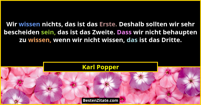 Wir wissen nichts, das ist das Erste. Deshalb sollten wir sehr bescheiden sein, das ist das Zweite. Dass wir nicht behaupten zu wissen,... - Karl Popper