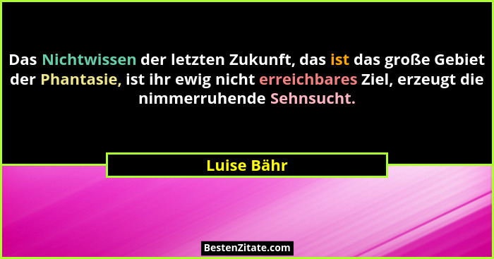 Das Nichtwissen der letzten Zukunft, das ist das große Gebiet der Phantasie, ist ihr ewig nicht erreichbares Ziel, erzeugt die nimmerruhe... - Luise Bähr