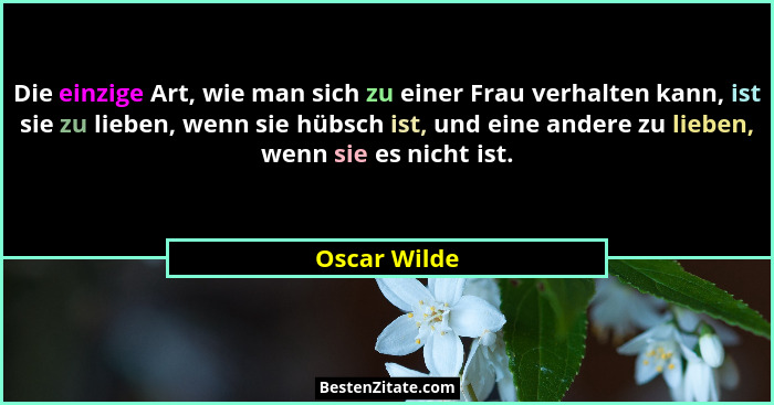 Die einzige Art, wie man sich zu einer Frau verhalten kann, ist sie zu lieben, wenn sie hübsch ist, und eine andere zu lieben, wenn sie... - Oscar Wilde