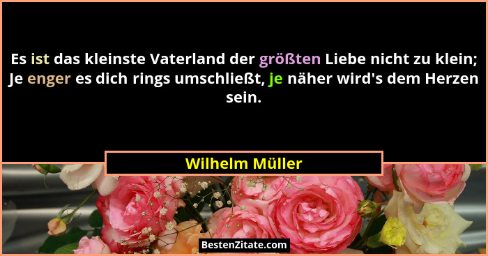 Es ist das kleinste Vaterland der größten Liebe nicht zu klein; Je enger es dich rings umschließt, je näher wird's dem Herzen sei... - Wilhelm Müller