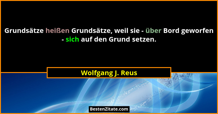 Grundsätze heißen Grundsätze, weil sie - über Bord geworfen - sich auf den Grund setzen.... - Wolfgang J. Reus