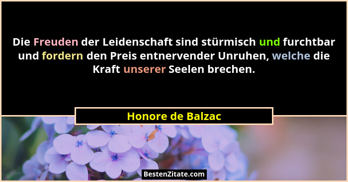Die Freuden der Leidenschaft sind stürmisch und furchtbar und fordern den Preis entnervender Unruhen, welche die Kraft unserer Seel... - Honore de Balzac