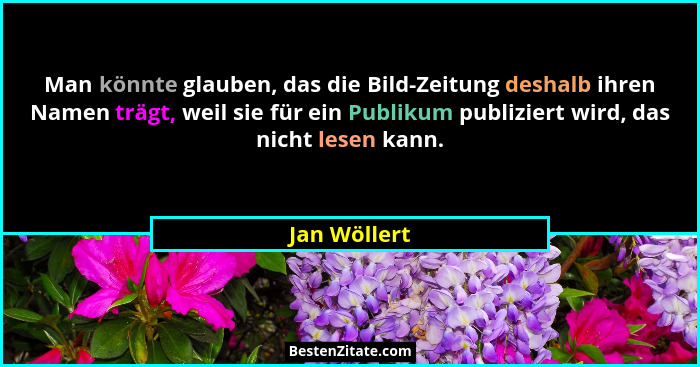 Man könnte glauben, das die Bild-Zeitung deshalb ihren Namen trägt, weil sie für ein Publikum publiziert wird, das nicht lesen kann.... - Jan Wöllert