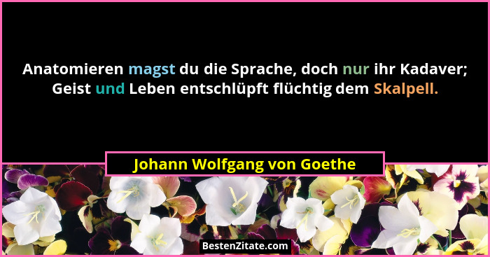 Anatomieren magst du die Sprache, doch nur ihr Kadaver; Geist und Leben entschlüpft flüchtig dem Skalpell.... - Johann Wolfgang von Goethe