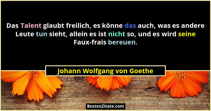 Das Talent glaubt freilich, es könne das auch, was es andere Leute tun sieht, allein es ist nicht so, und es wird seine F... - Johann Wolfgang von Goethe