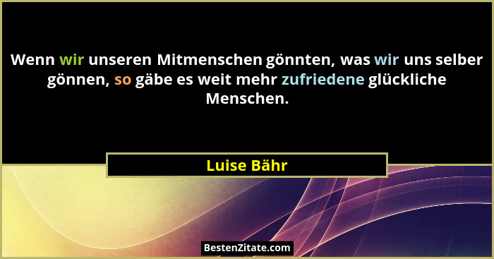 Wenn wir unseren Mitmenschen gönnten, was wir uns selber gönnen, so gäbe es weit mehr zufriedene glückliche Menschen.... - Luise Bähr